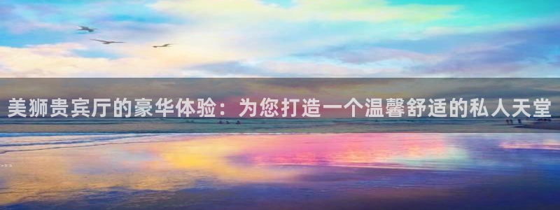 新城平台4登录：美狮贵宾厅的豪华体验：为您打造一个温馨舒适的私人天堂