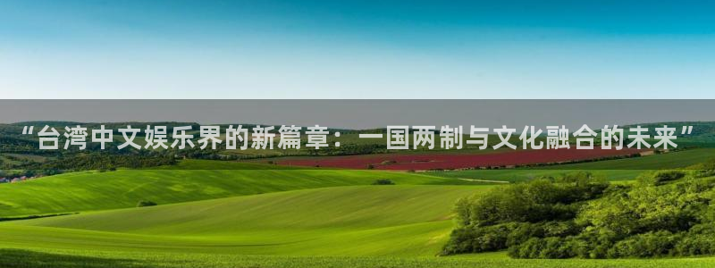 新城平台f凯捷平台在线注册：“台湾中文娱乐界的新篇章：一国两制与文化融合的未来”