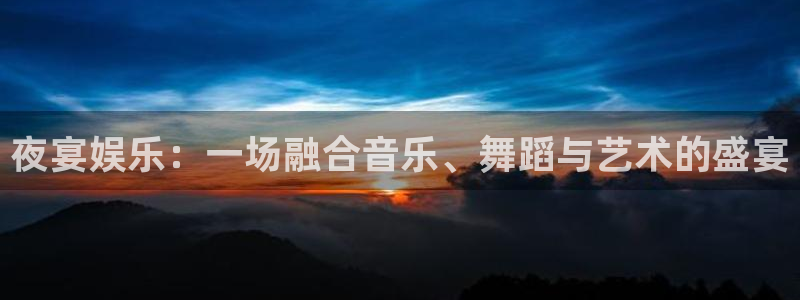 新城平台凯捷开号链接：夜宴娱乐：一场融合音乐、舞蹈与艺术的盛宴